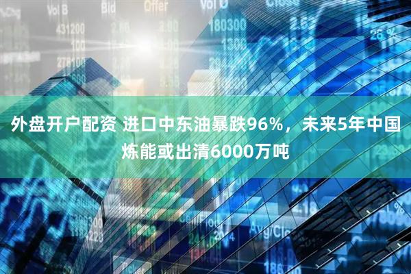 外盘开户配资 进口中东油暴跌96%，未来5年中国炼能或出清6000万吨
