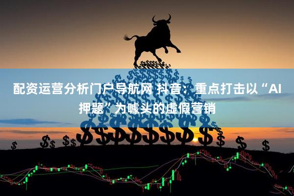 配资运营分析门户导航网 抖音：重点打击以“AI押题”为噱头的虚假营销