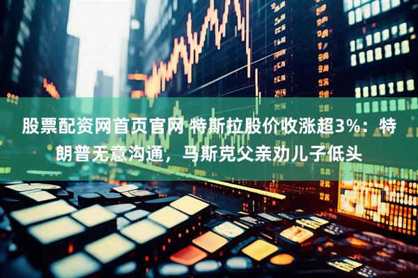 股票配资网首页官网 特斯拉股价收涨超3%：特朗普无意沟通，马斯克父亲劝儿子低头