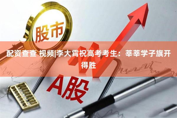 配资查查 视频|李大霄祝高考考生：莘莘学子旗开得胜