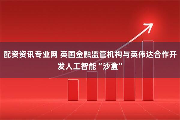 配资资讯专业网 英国金融监管机构与英伟达合作开发人工智能“沙盒”
