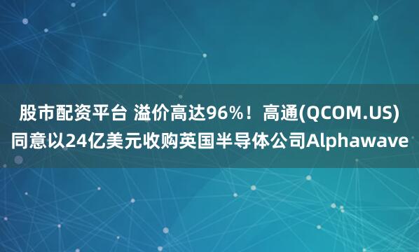 股市配资平台 溢价高达96%！高通(QCOM.US)同意以24亿美元收购英国半导体公司Alphawave