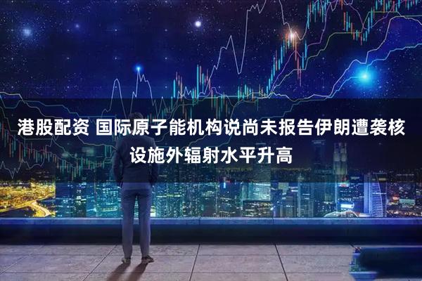 港股配资 国际原子能机构说尚未报告伊朗遭袭核设施外辐射水平升高