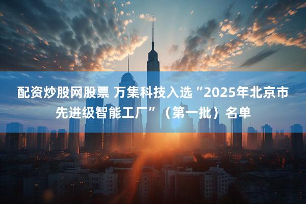 配资炒股网股票 万集科技入选“2025年北京市先进级智能工厂”（第一批）名单