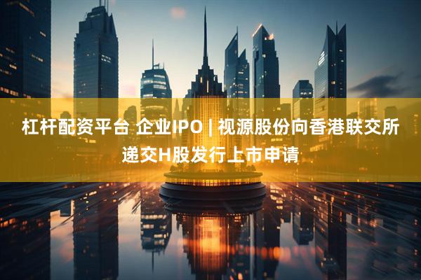 杠杆配资平台 企业IPO | 视源股份向香港联交所递交H股发行上市申请