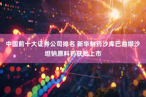 中国前十大证券公司排名 新华制药沙库巴曲缬沙坦钠原料药获批上市