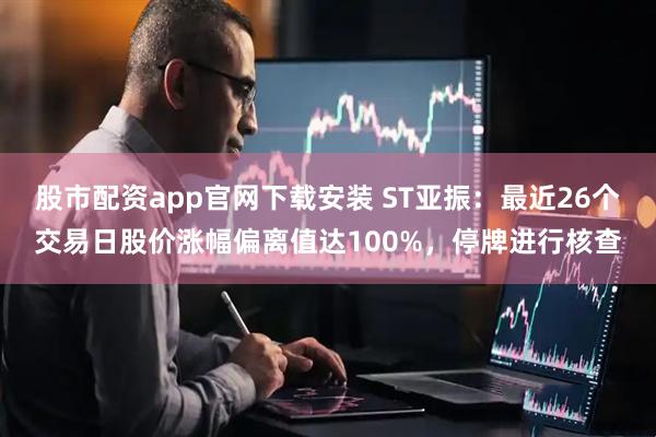 股市配资app官网下载安装 ST亚振：最近26个交易日股价涨幅偏离值达100%，停牌进行核查