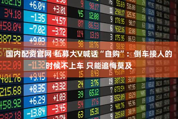 国内配资官网 私募大V喊话“自购”：倒车接人的时候不上车 只能追悔莫及