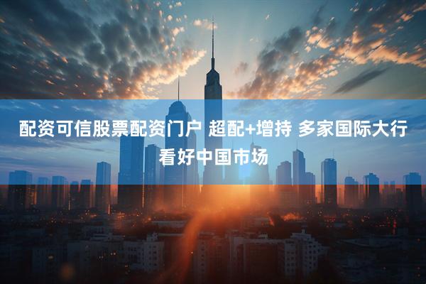 配资可信股票配资门户 超配+增持 多家国际大行看好中国市场