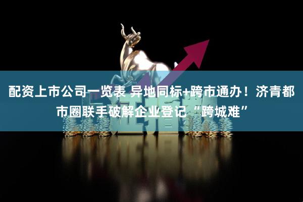配资上市公司一览表 异地同标+跨市通办！济青都市圈联手破解企业登记 “跨城难”