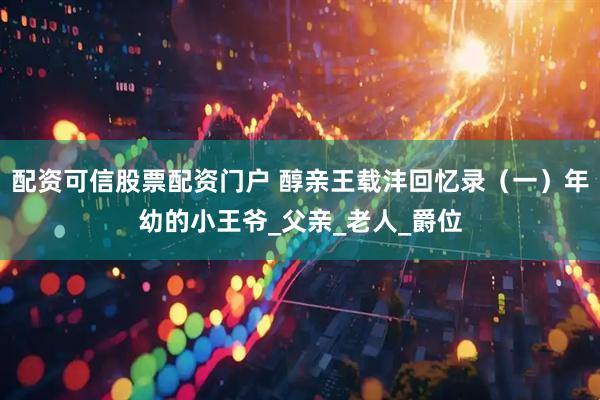 配资可信股票配资门户 醇亲王载沣回忆录（一）年幼的小王爷_父亲_老人_爵位