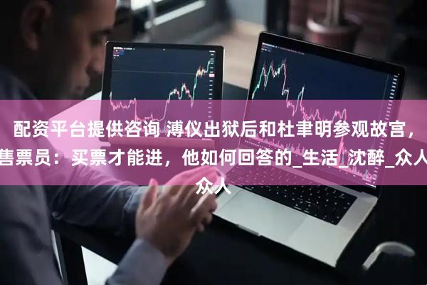 配资平台提供咨询 溥仪出狱后和杜聿明参观故宫，售票员：买票才能进，他如何回答的_生活_沈醉_众人
