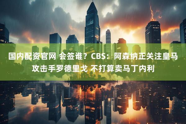国内配资官网 会签谁？CBS：阿森纳正关注皇马攻击手罗德里戈 不打算卖马丁内利
