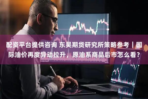 配资平台提供咨询 东吴期货研究所策略参考｜国际油价再度异动拉升，原油系商品后市怎么看？