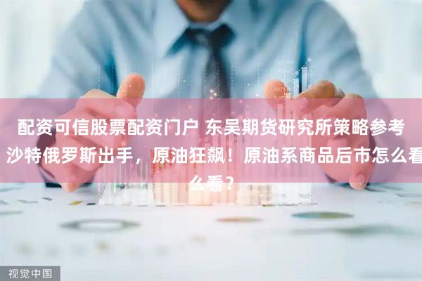 配资可信股票配资门户 东吴期货研究所策略参考｜沙特俄罗斯出手，原油狂飙！原油系商品后市怎么看？