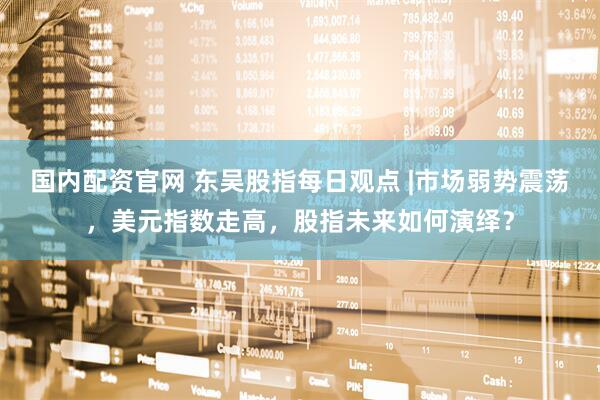 国内配资官网 东吴股指每日观点 |市场弱势震荡，美元指数走高，股指未来如何演绎？