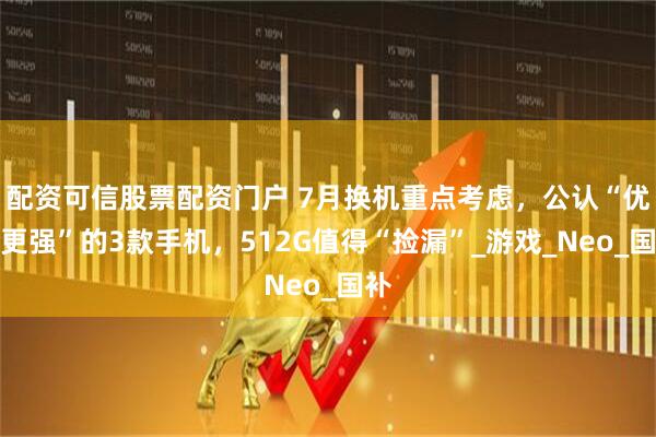 配资可信股票配资门户 7月换机重点考虑，公认“优势更强”的3款手机，512G值得“捡漏”_游戏_Neo_国补
