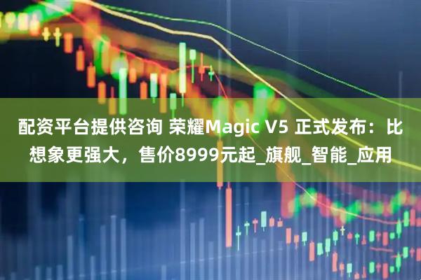 配资平台提供咨询 荣耀Magic V5 正式发布：比想象更强大，售价8999元起_旗舰_智能_应用