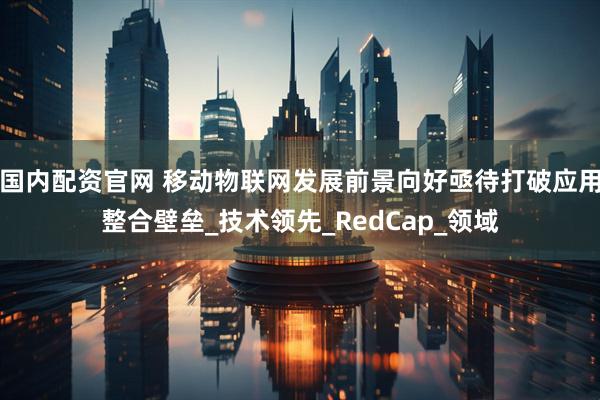 国内配资官网 移动物联网发展前景向好　亟待打破应用整合壁垒_技术领先_RedCap_领域