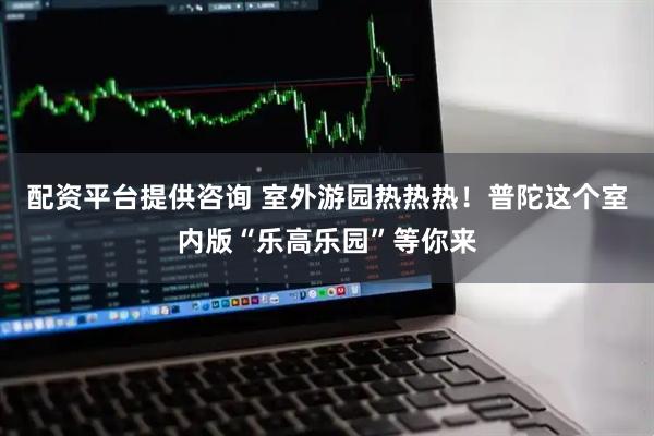 配资平台提供咨询 室外游园热热热！普陀这个室内版“乐高乐园”等你来