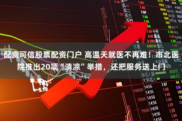 配资可信股票配资门户 高温天就医不再难！市北医院推出20项“清凉”举措，还把服务送上门