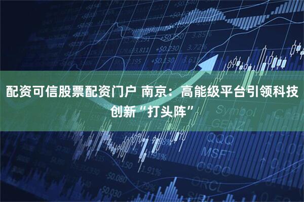 配资可信股票配资门户 南京：高能级平台引领科技创新“打头阵”
