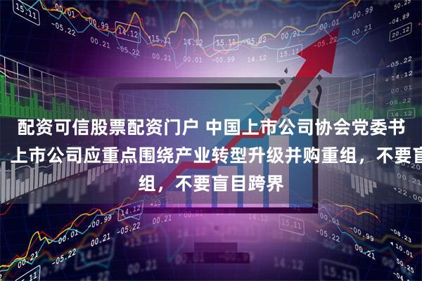 配资可信股票配资门户 中国上市公司协会党委书记魏峰：上市公司应重点围绕产业转型升级并购重组，不要盲目跨界