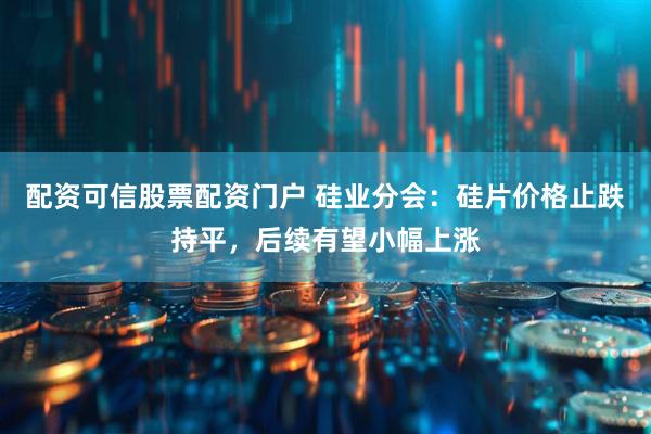 配资可信股票配资门户 硅业分会：硅片价格止跌持平，后续有望小幅上涨
