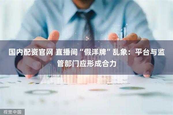 国内配资官网 直播间“假洋牌”乱象：平台与监管部门应形成合力