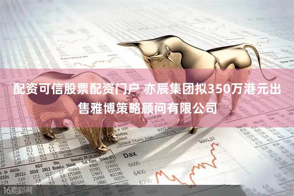 配资可信股票配资门户 亦辰集团拟350万港元出售雅博策略顾问有限公司