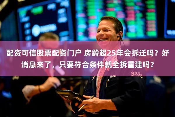 配资可信股票配资门户 房龄超25年会拆迁吗？好消息来了，只要符合条件就全拆重建吗？