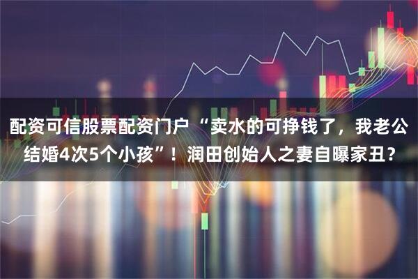 配资可信股票配资门户 “卖水的可挣钱了，我老公结婚4次5个小孩”！润田创始人之妻自曝家丑？