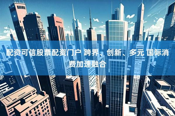 配资可信股票配资门户 跨界、创新、多元 国际消费加速融合