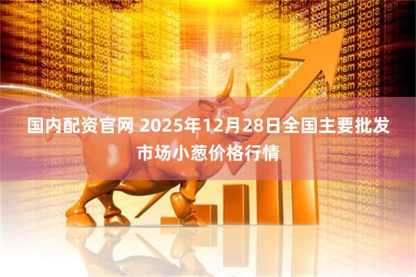 国内配资官网 2025年12月28日全国主要批发市场小葱价格行情